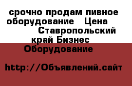 срочно продам пивное оборудование › Цена ­ 150 000 - Ставропольский край Бизнес » Оборудование   